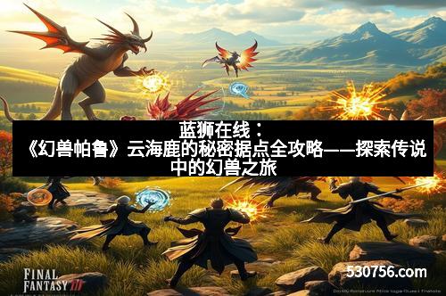 蓝狮在线：《幻兽帕鲁》云海鹿的秘密据点全攻略——探索传说中的幻兽之旅